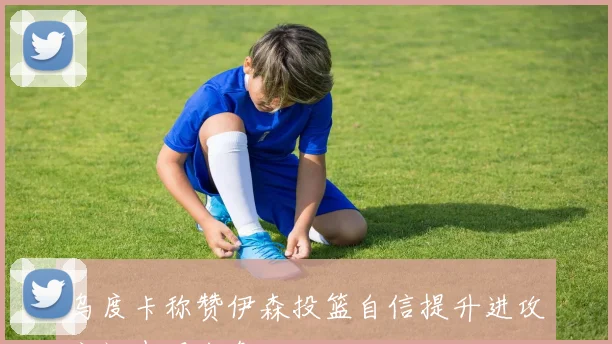 乌度卡称赞伊森投篮自信提升进攻空间表现出色