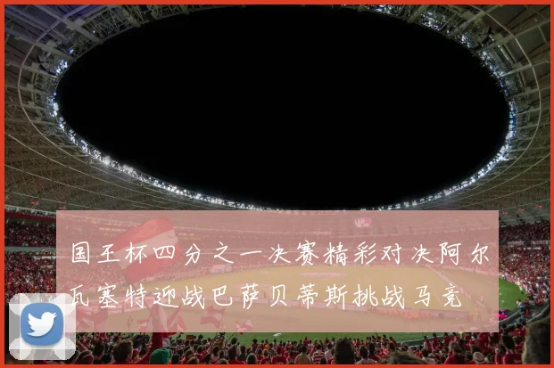 国王杯四分之一决赛精彩对决阿尔瓦塞特迎战巴萨贝蒂斯挑战马竞