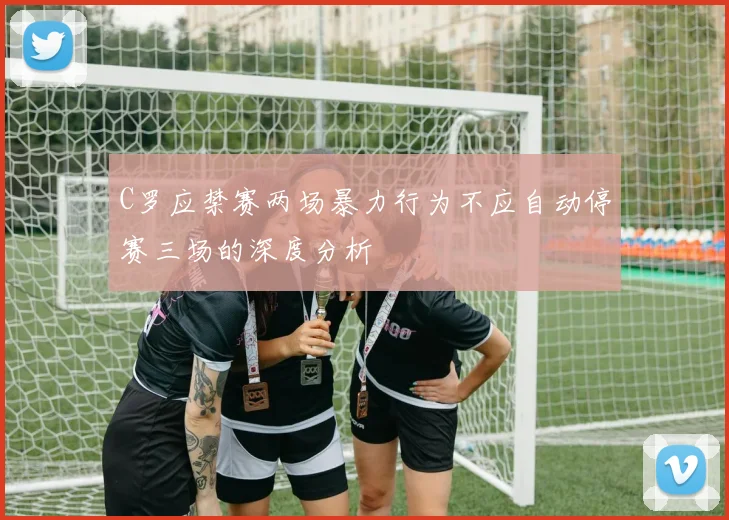 C罗应禁赛两场暴力行为不应自动停赛三场的深度分析