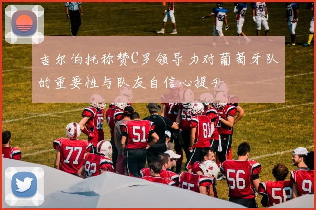 吉尔伯托称赞C罗领导力对葡萄牙队的重要性与队友自信心提升