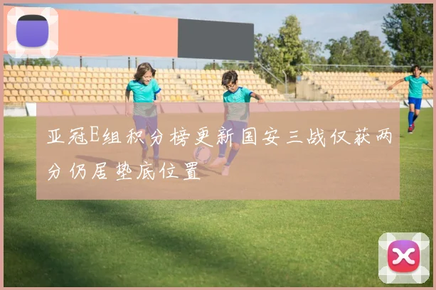 亚冠E组积分榜更新国安三战仅获两分仍居垫底位置
