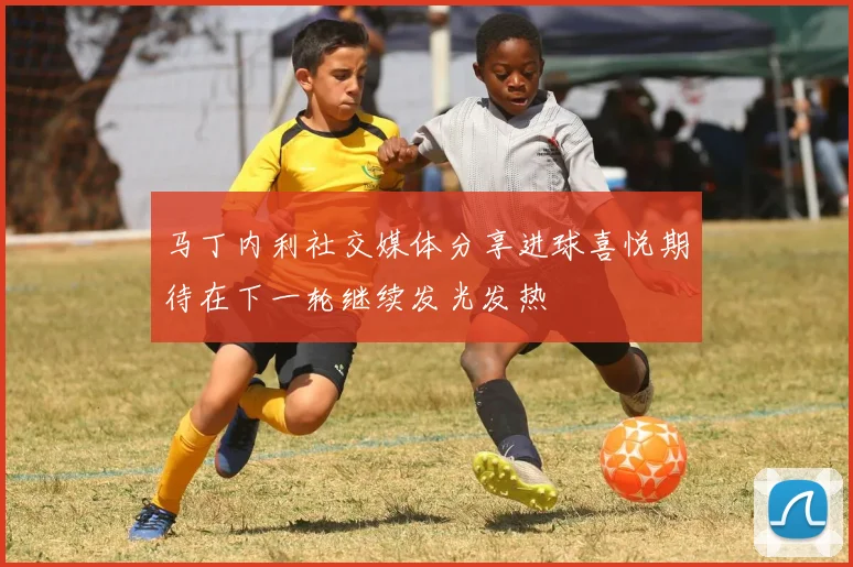 马丁内利社交媒体分享进球喜悦期待在下一轮继续发光发热