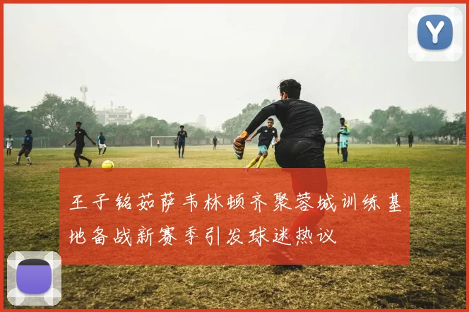 王子铭茹萨韦林顿齐聚蓉城训练基地备战新赛季引发球迷热议