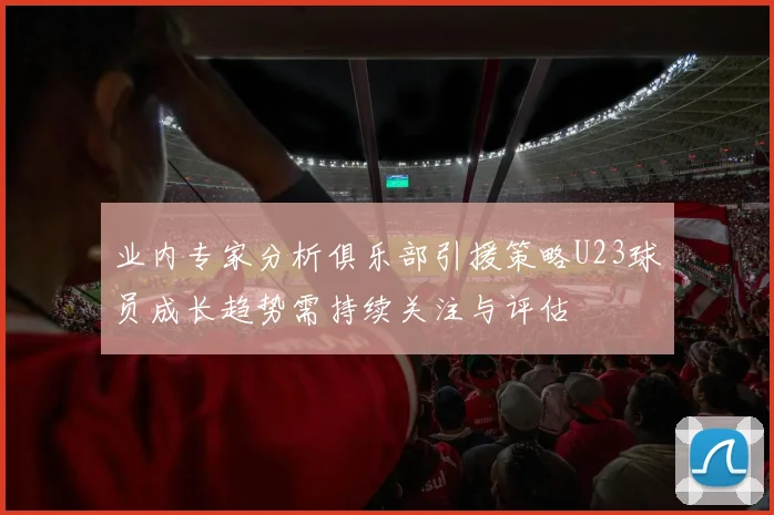 业内专家分析俱乐部引援策略U23球员成长趋势需持续关注与评估