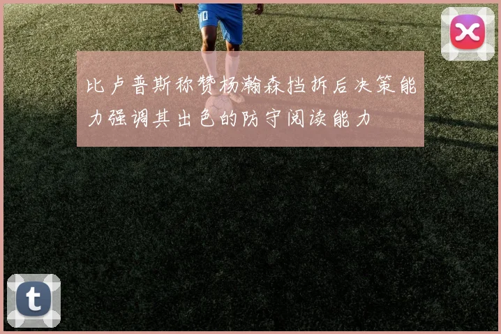 比卢普斯称赞杨瀚森挡拆后决策能力强调其出色的防守阅读能力