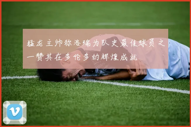 猛龙主帅称洛瑞为队史最佳球员之一赞其在多伦多的辉煌成就