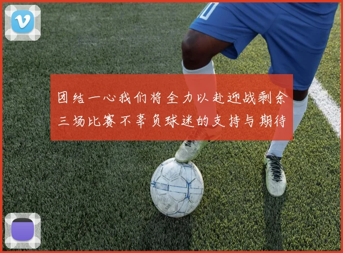团结一心我们将全力以赴迎战剩余三场比赛不辜负球迷的支持与期待