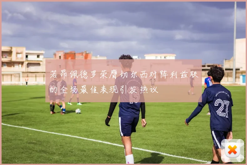 若昂佩德罗荣膺切尔西对阵利兹联的全场最佳表现引发热议