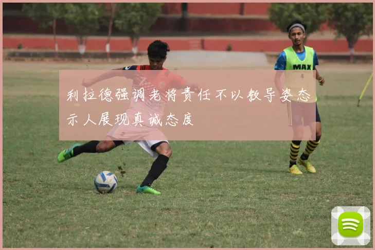 利拉德强调老将责任不以教导姿态示人展现真诚态度