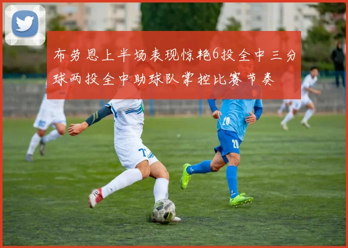 布劳恩上半场表现惊艳6投全中三分球两投全中助球队掌控比赛节奏