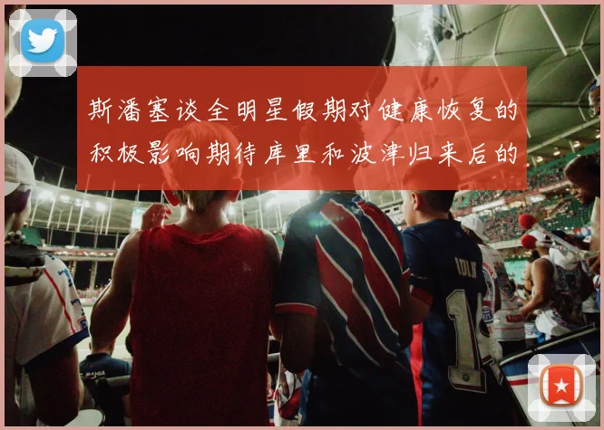 斯潘塞谈全明星假期对健康恢复的积极影响期待库里和波津归来后的全新面貌